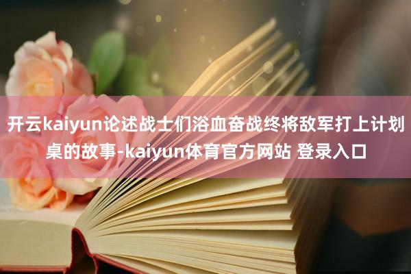 开云kaiyun论述战士们浴血奋战终将敌军打上计划桌的故事-kaiyun体育官方网站 登录入口