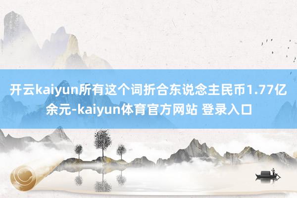 开云kaiyun所有这个词折合东说念主民币1.77亿余元-kaiyun体育官方网站 登录入口