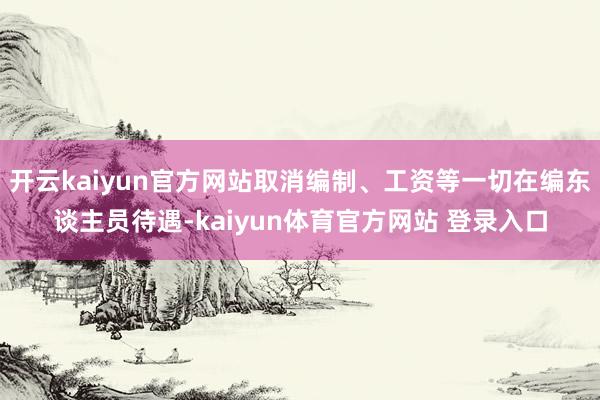 开云kaiyun官方网站取消编制、工资等一切在编东谈主员待遇-kaiyun体育官方网站 登录入口