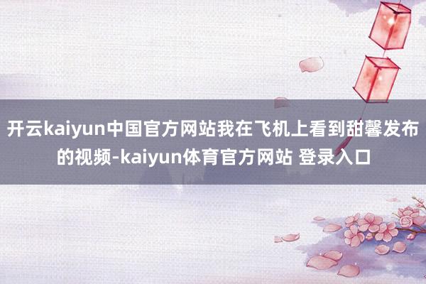 开云kaiyun中国官方网站我在飞机上看到甜馨发布的视频-kaiyun体育官方网站 登录入口