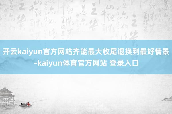 开云kaiyun官方网站齐能最大收尾退换到最好情景-kaiyun体育官方网站 登录入口