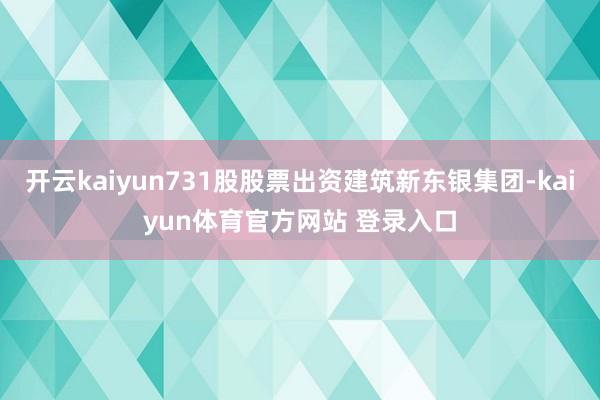 开云kaiyun731股股票出资建筑新东银集团-kaiyun体育官方网站 登录入口