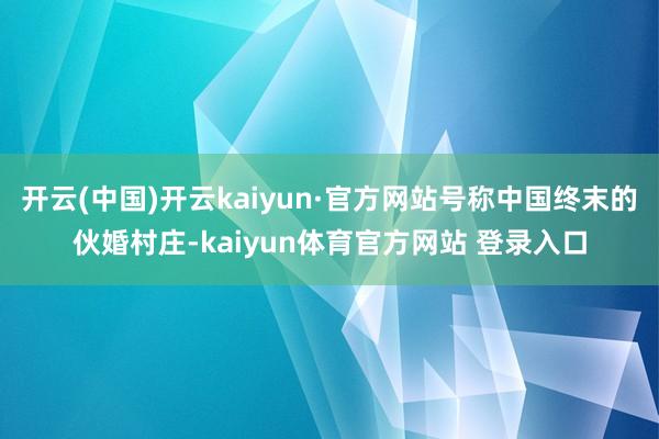 开云(中国)开云kaiyun·官方网站号称中国终末的伙婚村庄-kaiyun体育官方网站 登录入口
