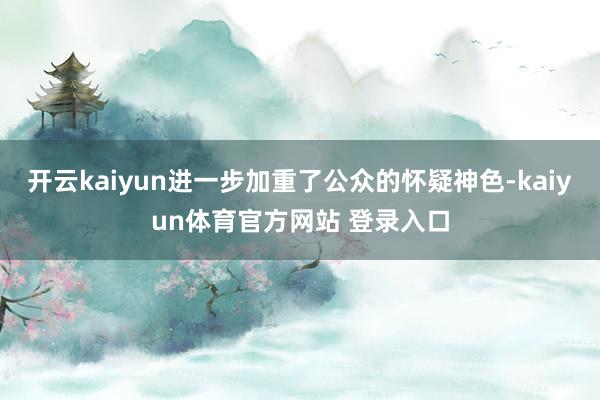 开云kaiyun进一步加重了公众的怀疑神色-kaiyun体育官方网站 登录入口