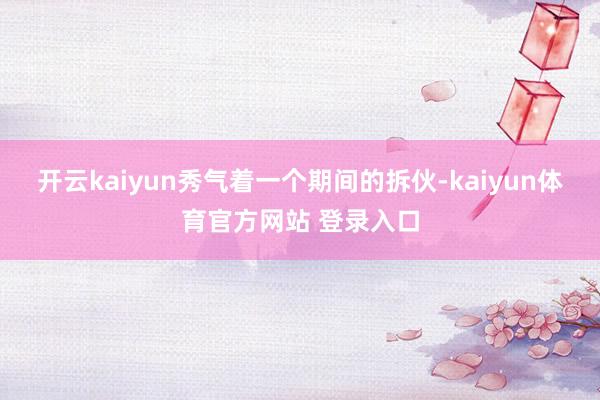 开云kaiyun秀气着一个期间的拆伙-kaiyun体育官方网站 登录入口