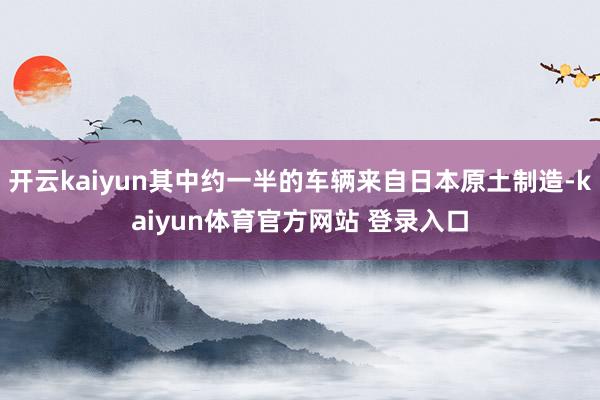 开云kaiyun其中约一半的车辆来自日本原土制造-kaiyun体育官方网站 登录入口