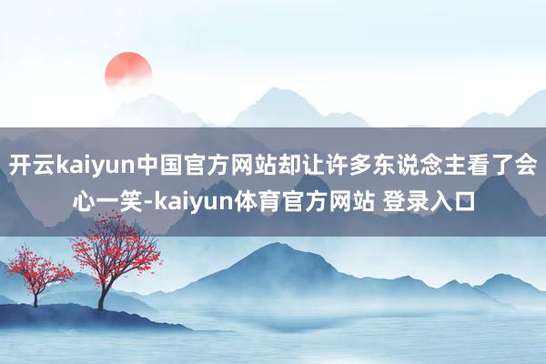 开云kaiyun中国官方网站却让许多东说念主看了会心一笑-kaiyun体育官方网站 登录入口