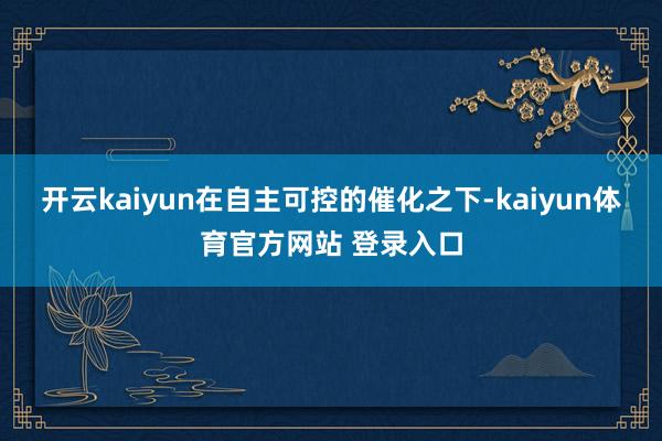 开云kaiyun在自主可控的催化之下-kaiyun体育官方网站 登录入口