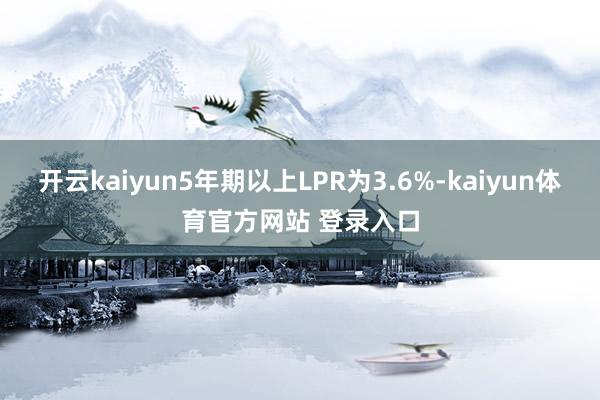 开云kaiyun5年期以上LPR为3.6%-kaiyun体育官方网站 登录入口