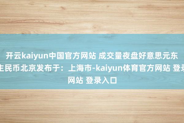 开云kaiyun中国官方网站 成交量夜盘好意思元东说念主民币北京发布于：上海市-kaiyun体育官方网站 登录入口