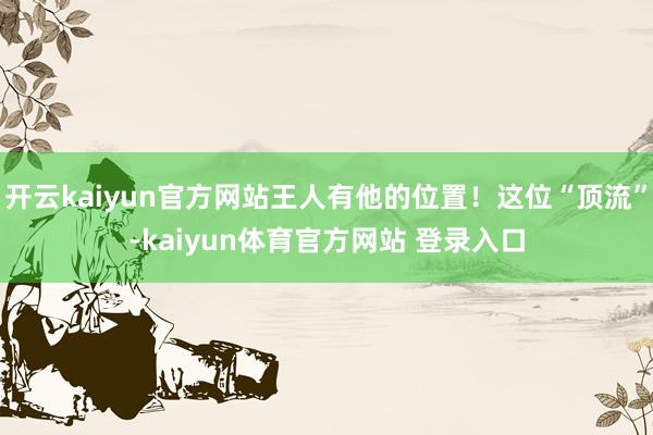 开云kaiyun官方网站王人有他的位置！这位“顶流”-kaiyun体育官方网站 登录入口