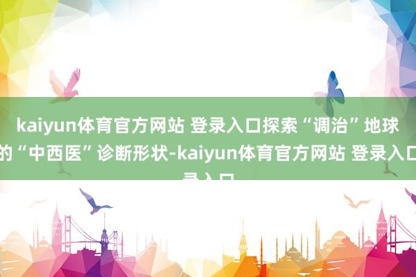 kaiyun体育官方网站 登录入口探索“调治”地球的“中西医”诊断形状-kaiyun体育官方网站 登录入口