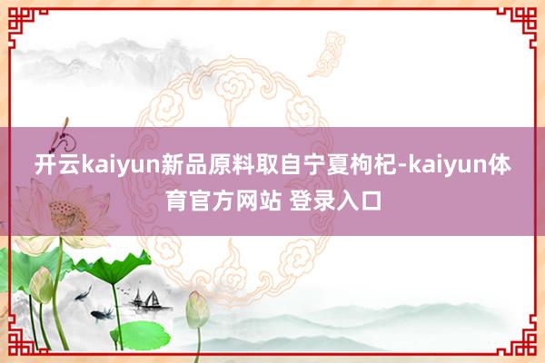 开云kaiyun新品原料取自宁夏枸杞-kaiyun体育官方网站 登录入口
