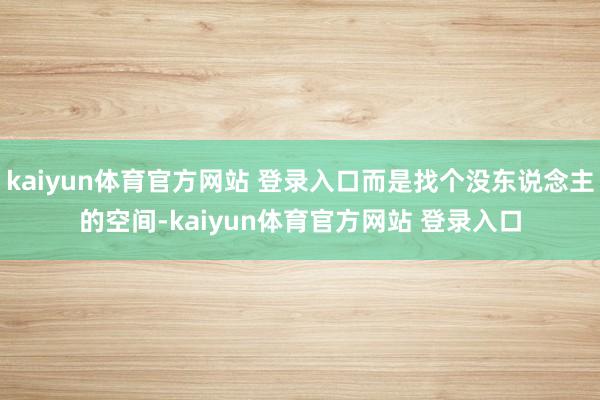 kaiyun体育官方网站 登录入口而是找个没东说念主的空间-kaiyun体育官方网站 登录入口