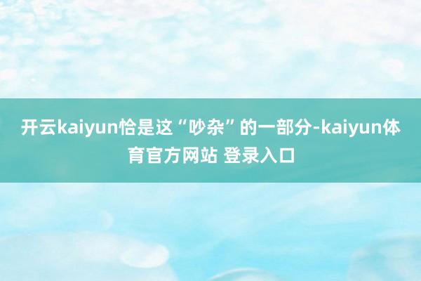 开云kaiyun恰是这“吵杂”的一部分-kaiyun体育官方网站 登录入口