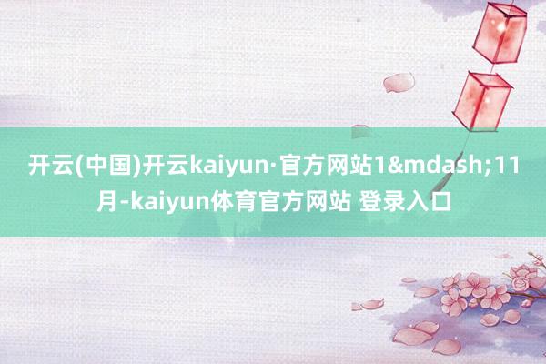 开云(中国)开云kaiyun·官方网站1—11月-kaiyun体育官方网站 登录入口