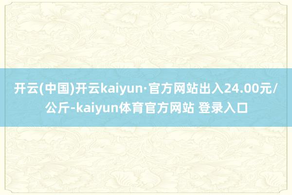 开云(中国)开云kaiyun·官方网站出入24.00元/公斤-kaiyun体育官方网站 登录入口