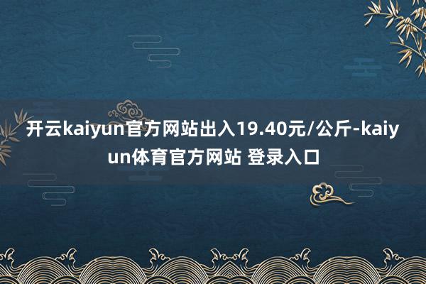 开云kaiyun官方网站出入19.40元/公斤-kaiyun体育官方网站 登录入口