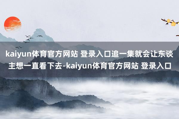 kaiyun体育官方网站 登录入口追一集就会让东谈主想一直看下去-kaiyun体育官方网站 登录入口