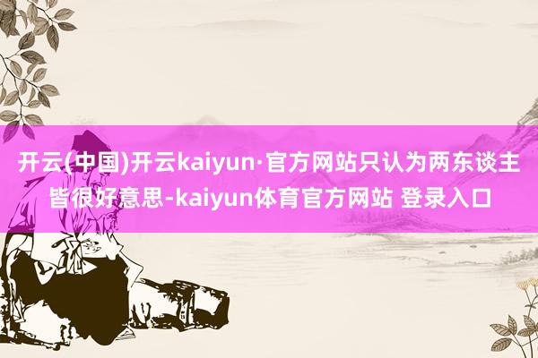 开云(中国)开云kaiyun·官方网站只认为两东谈主皆很好意思-kaiyun体育官方网站 登录入口