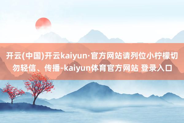 开云(中国)开云kaiyun·官方网站请列位小柠檬切勿轻信、传播-kaiyun体育官方网站 登录入口