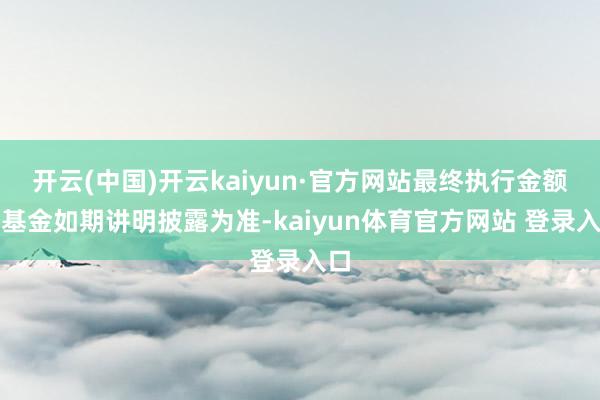 开云(中国)开云kaiyun·官方网站最终执行金额以基金如期讲明披露为准-kaiyun体育官方网站 登录入口