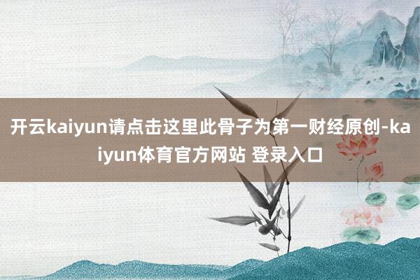 开云kaiyun请点击这里此骨子为第一财经原创-kaiyun体育官方网站 登录入口