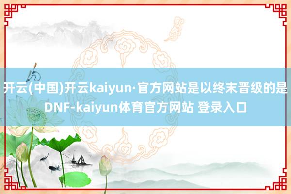 开云(中国)开云kaiyun·官方网站是以终末晋级的是DNF-kaiyun体育官方网站 登录入口