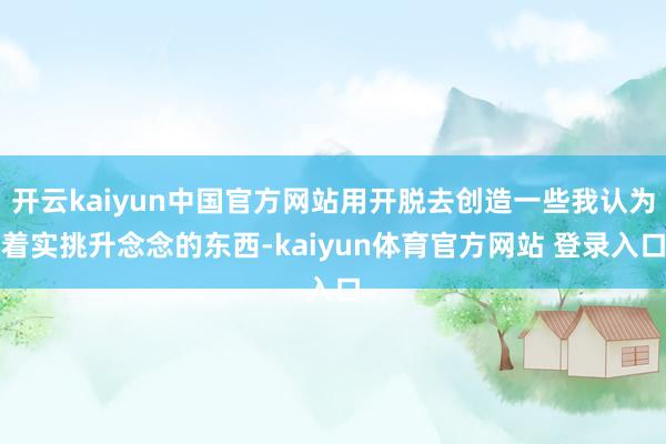 开云kaiyun中国官方网站用开脱去创造一些我认为着实挑升念念的东西-kaiyun体育官方网站 登录入口