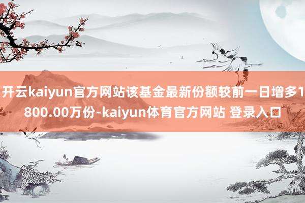 开云kaiyun官方网站该基金最新份额较前一日增多1800.00万份-kaiyun体育官方网站 登录入口