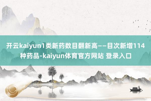 开云kaiyun1类新药数目翻新高——目次新增114种药品-kaiyun体育官方网站 登录入口