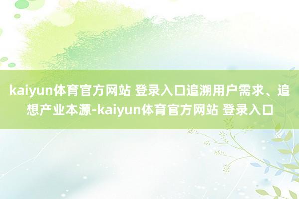 kaiyun体育官方网站 登录入口追溯用户需求、追想产业本源-kaiyun体育官方网站 登录入口