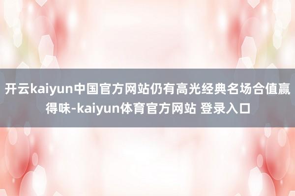 开云kaiyun中国官方网站仍有高光经典名场合值赢得味-kaiyun体育官方网站 登录入口