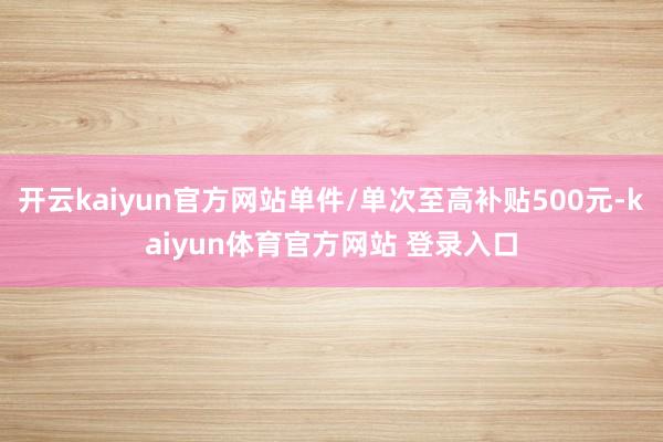 开云kaiyun官方网站单件/单次至高补贴500元-kaiyun体育官方网站 登录入口