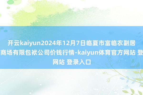 开云kaiyun2024年12月7日临夏市富临农副居品批发商场有限包袱公司价钱行情-kaiyun体育官方网站 登录入口
