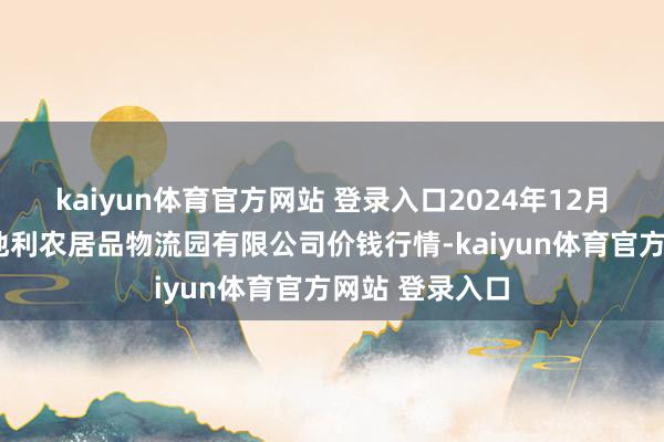 kaiyun体育官方网站 登录入口2024年12月7日中国寿光地利农居品物流园有限公司价钱行情-kaiyun体育官方网站 登录入口