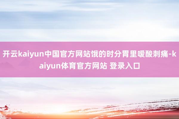 开云kaiyun中国官方网站饿的时分胃里嗳酸刺痛-kaiyun体育官方网站 登录入口