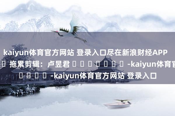 kaiyun体育官方网站 登录入口尽在新浪财经APP 拖累剪辑:卢昱君 -kaiyun体育官方网站 登录入口