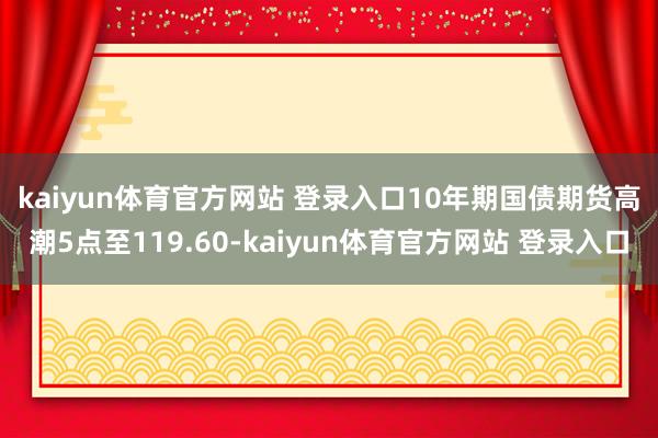kaiyun体育官方网站 登录入口 10年期国债期货高潮5点至119.60-kaiyun体育官方网站 登录入口