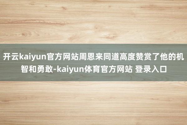 开云kaiyun官方网站周恩来同道高度赞赏了他的机智和勇敢-kaiyun体育官方网站 登录入口