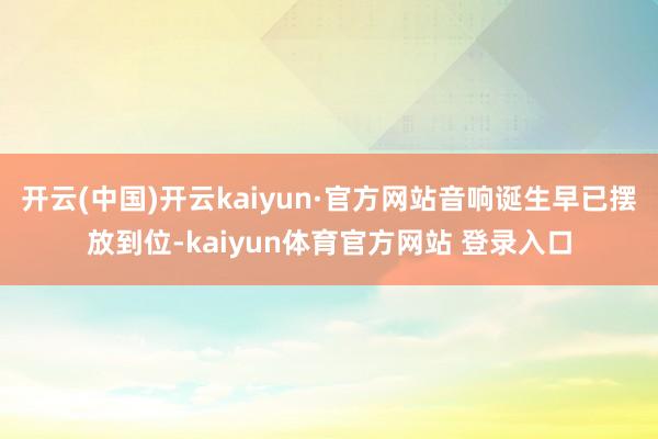 开云(中国)开云kaiyun·官方网站音响诞生早已摆放到位-kaiyun体育官方网站 登录入口
