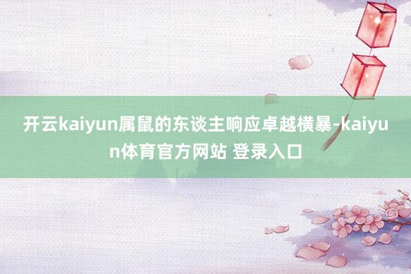开云kaiyun属鼠的东谈主响应卓越横暴-kaiyun体育官方网站 登录入口