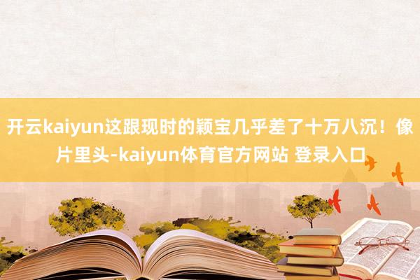 开云kaiyun这跟现时的颖宝几乎差了十万八沉！像片里头-kaiyun体育官方网站 登录入口