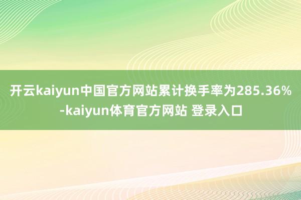 开云kaiyun中国官方网站累计换手率为285.36%-kaiyun体育官方网站 登录入口