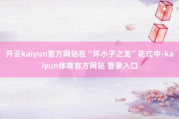 开云kaiyun官方网站在“坏小子之龙”花式中-kaiyun体育官方网站 登录入口