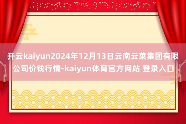 开云kaiyun2024年12月13日云南云菜集团有限公司价钱行情-kaiyun体育官方网站 登录入口