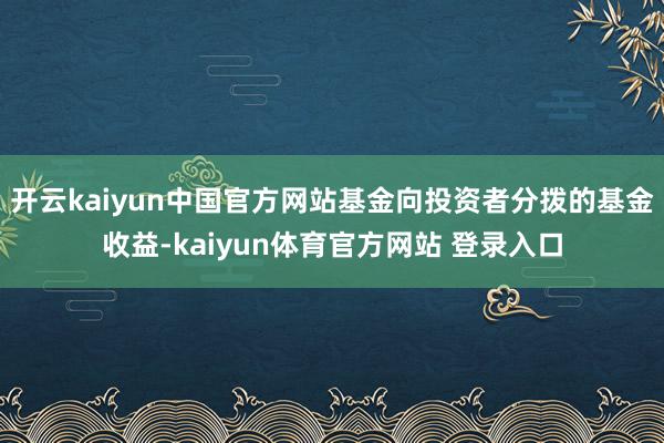开云kaiyun中国官方网站基金向投资者分拨的基金收益-kaiyun体育官方网站 登录入口
