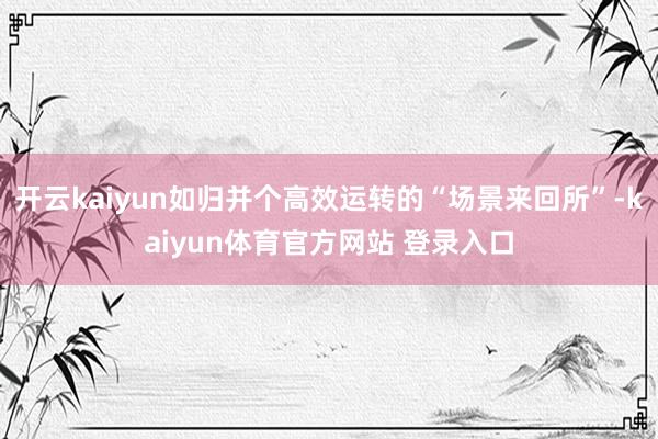 开云kaiyun如归并个高效运转的“场景来回所”-kaiyun体育官方网站 登录入口