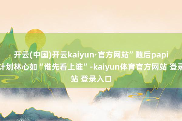开云(中国)开云kaiyun·官方网站”随后papi酱有计划林心如“谁先看上谁”-kaiyun体育官方网站 登录入口
