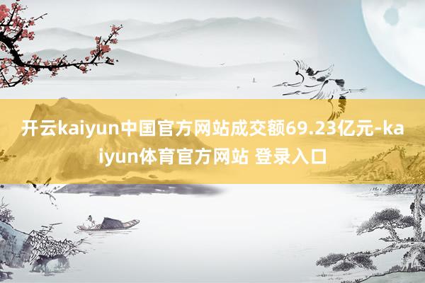 开云kaiyun中国官方网站成交额69.23亿元-kaiyun体育官方网站 登录入口